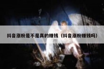 抖音涨粉是不是真的赚钱（抖音涨粉赚钱吗）