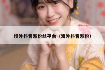 境外抖音涨粉丝平台（海外抖音涨粉）