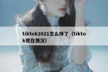 tiktok2021怎么样了（tiktok现在情况）