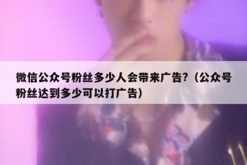 微信公众号粉丝多少人会带来广告?（公众号粉丝达到多少可以打广告）