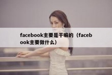 facebook主要是干嘛的（facebook主要做什么）