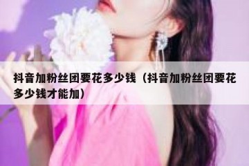 抖音加粉丝团要花多少钱（抖音加粉丝团要花多少钱才能加）