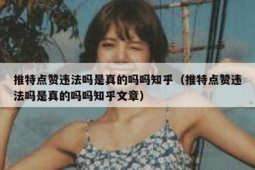 推特点赞违法吗是真的吗吗知乎（推特点赞违法吗是真的吗吗知乎文章）