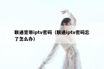 联通宽带iptv密码（联通iptv密码忘了怎么办）