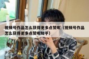 视频号作品怎么获得更多点赞呢（视频号作品怎么获得更多点赞呢知乎）