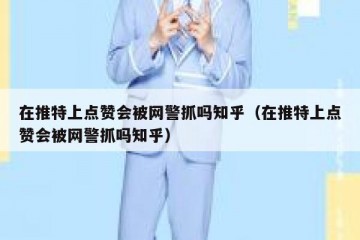 在推特上点赞会被网警抓吗知乎（在推特上点赞会被网警抓吗知乎）