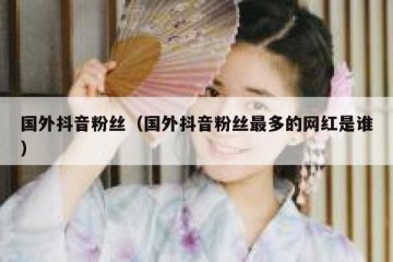 国外抖音粉丝（国外抖音粉丝最多的网红是谁）