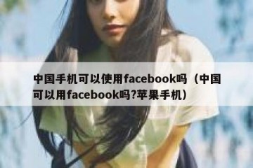 中国手机可以使用facebook吗（中国可以用facebook吗?苹果手机）