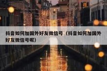 抖音如何加国外好友微信号（抖音如何加国外好友微信号呢）