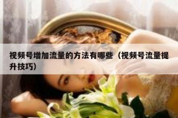 视频号增加流量的方法有哪些（视频号流量提升技巧）