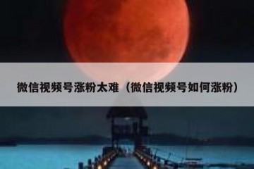 微信视频号涨粉太难（微信视频号如何涨粉）