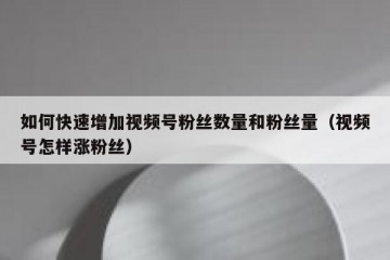 如何快速增加视频号粉丝数量和粉丝量（视频号怎样涨粉丝）