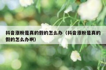 抖音涨粉是真的假的怎么办（抖音涨粉是真的假的怎么办啊）