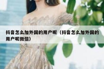 抖音怎么加外国的用户呢（抖音怎么加外国的用户呢微信）
