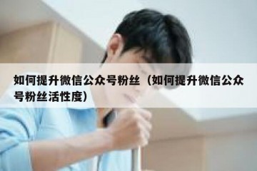 如何提升微信公众号粉丝（如何提升微信公众号粉丝活性度）