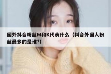 国外抖音粉丝M和K代表什么（抖音外国人粉丝最多的是谁?）