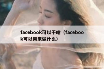 facebook可以干啥（facebook可以用来做什么）