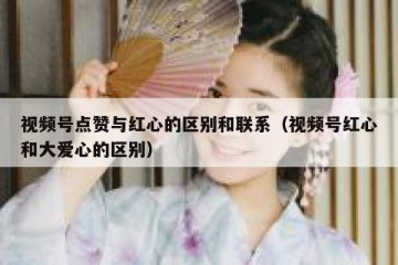 视频号点赞与红心的区别和联系（视频号红心和大爱心的区别）