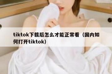 tiktok下载后怎么才能正常看（国内如何打开tiktok）