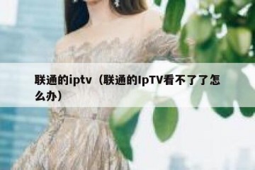 联通的iptv（联通的IpTV看不了了怎么办）