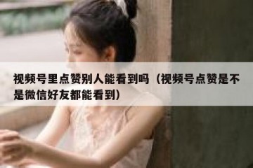 视频号里点赞别人能看到吗（视频号点赞是不是微信好友都能看到）