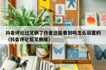 抖音评论过又删了作者还能看到吗怎么设置的（抖音评论后又删除）
