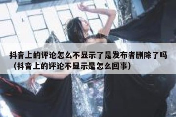 抖音上的评论怎么不显示了是发布者删除了吗（抖音上的评论不显示是怎么回事）