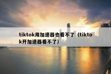 tiktok用加速器也看不了（tiktok开加速器看不了）