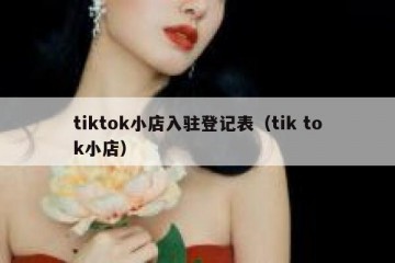 tiktok小店入驻登记表（tik tok小店）