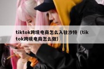 tiktok跨境电商怎么入驻沙特（tiktok跨境电商怎么做）