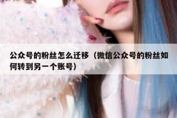 公众号的粉丝怎么迁移（微信公众号的粉丝如何转到另一个账号）