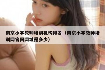 南京小学教师培训机构排名（南京小学教师培训网官网网址是多少）
