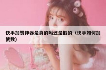 快手加赞神器是真的吗还是假的（快手如何加赞数）