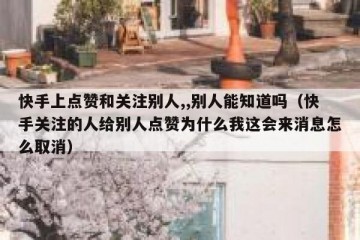 快手上点赞和关注别人,,别人能知道吗（快手关注的人给别人点赞为什么我这会来消息怎么取消）