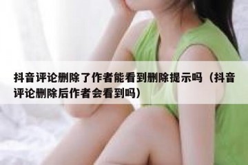 抖音评论删除了作者能看到删除提示吗（抖音评论删除后作者会看到吗）
