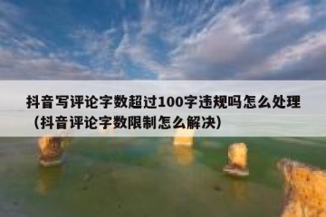 抖音写评论字数超过100字违规吗怎么处理（抖音评论字数限制怎么解决）