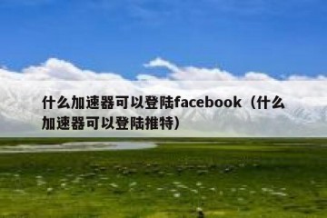 什么加速器可以登陆facebook（什么加速器可以登陆推特）