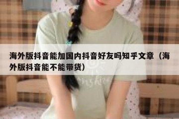 海外版抖音能加国内抖音好友吗知乎文章（海外版抖音能不能带货）