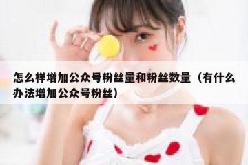 怎么样增加公众号粉丝量和粉丝数量（有什么办法增加公众号粉丝）