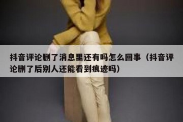 抖音评论删了消息里还有吗怎么回事（抖音评论删了后别人还能看到痕迹吗）