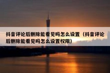 抖音评论后删除能看见吗怎么设置（抖音评论后删除能看见吗怎么设置权限）