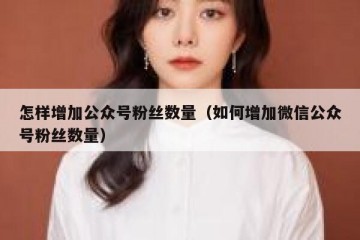 怎样增加公众号粉丝数量（如何增加微信公众号粉丝数量）