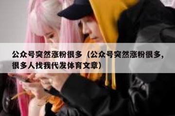 公众号突然涨粉很多（公众号突然涨粉很多,很多人找我代发体育文章）