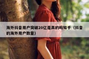 海外抖音用户突破20亿是真的吗知乎（抖音的海外用户数量）