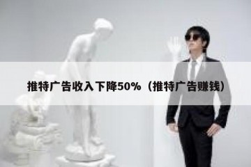 推特广告收入下降50%（推特广告赚钱）