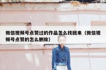 微信视频号点赞过的作品怎么找回来（微信视频号点赞的怎么删除）