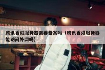 腾讯香港服务器需要备案吗（腾讯香港服务器能访问外网吗）