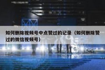 如何删除视频号中点赞过的记录（如何删除赞过的微信视频号）