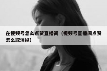 在视频号怎么点赞直播间（视频号直播间点赞怎么取消掉）