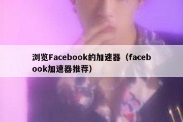 浏览Facebook的加速器（facebook加速器推荐）